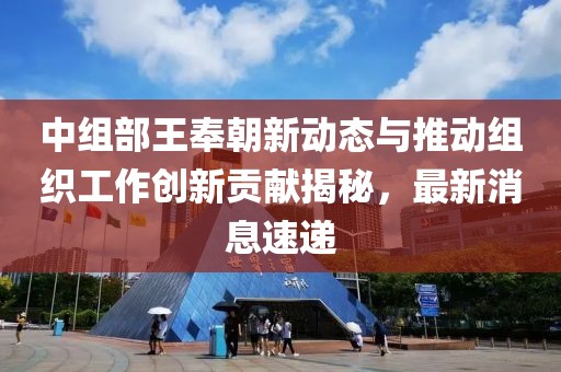 中组部王奉朝新动态与推动组织工作创新贡献揭秘，最新消息速递