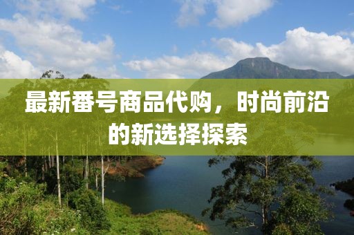 最新番号商品代购，时尚前沿的新选择探索