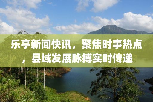 乐亭新闻快讯，聚焦时事热点，县域发展脉搏实时传递