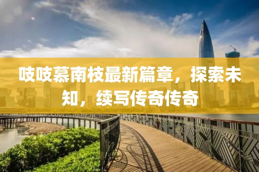吱吱慕南枝最新篇章，探索未知，续写传奇传奇