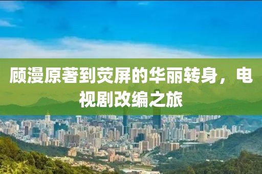 顾漫原著到荧屏的华丽转身，电视剧改编之旅