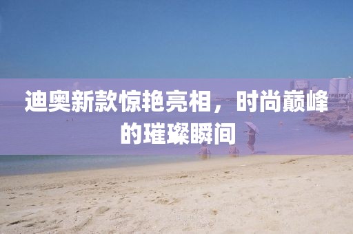 迪奥新款惊艳亮相，时尚巅峰的璀璨瞬间