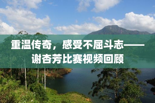重温传奇，感受不屈斗志——谢杏芳比赛视频回顾