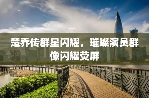 楚乔传群星闪耀，璀璨演员群像闪耀荧屏