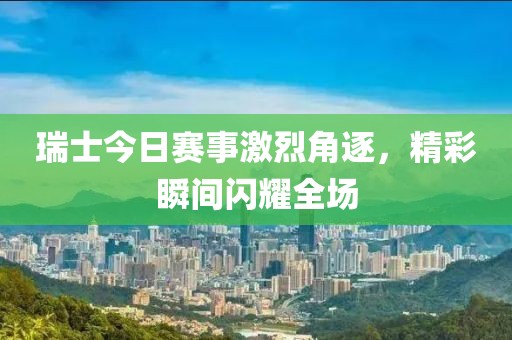 瑞士今日赛事激烈角逐，精彩瞬间闪耀全场