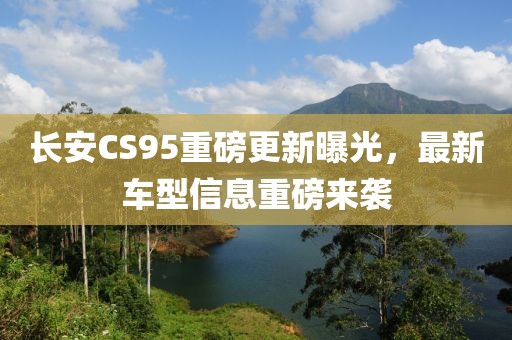 长安CS95重磅更新曝光，最新车型信息重磅来袭