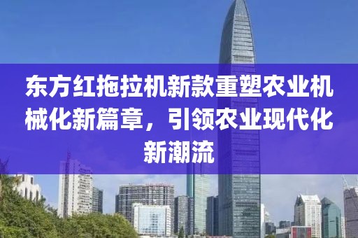 东方红拖拉机新款重塑农业机械化新篇章，引领农业现代化新潮流