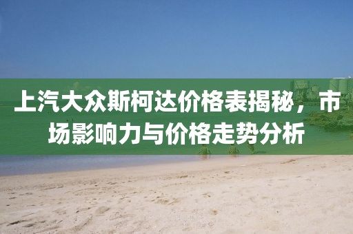 上汽大众斯柯达价格表揭秘，市场影响力与价格走势分析