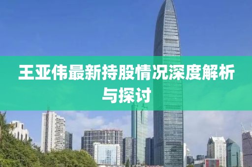 王亚伟最新持股情况深度解析与探讨