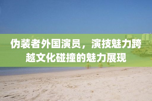 伪装者外国演员，演技魅力跨越文化碰撞的魅力展现