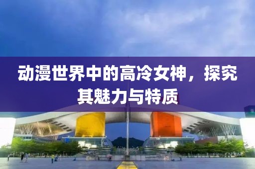 动漫世界中的高冷女神，探究其魅力与特质