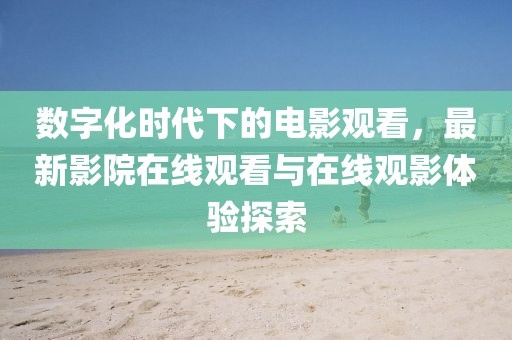 数字化时代下的电影观看，最新影院在线观看与在线观影体验探索