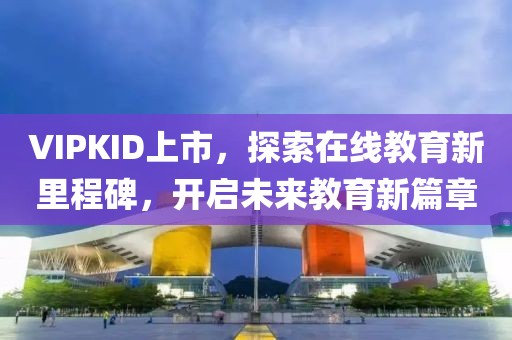 VIPKID上市，探索在线教育新里程碑，开启未来教育新篇章