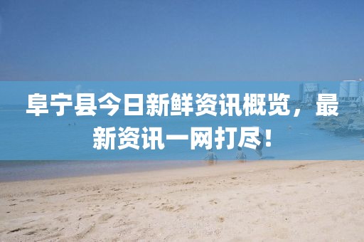 阜宁县今日新鲜资讯概览，最新资讯一网打尽！