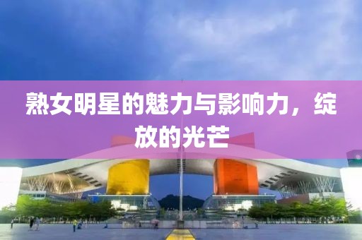 熟女明星的魅力与影响力，绽放的光芒