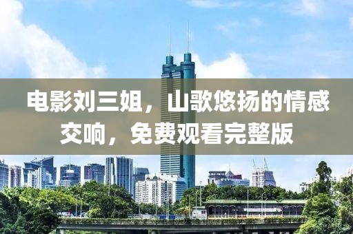 电影刘三姐，山歌悠扬的情感交响，免费观看完整版
