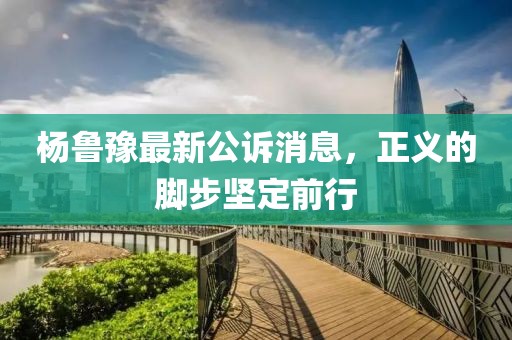 杨鲁豫最新公诉消息，正义的脚步坚定前行