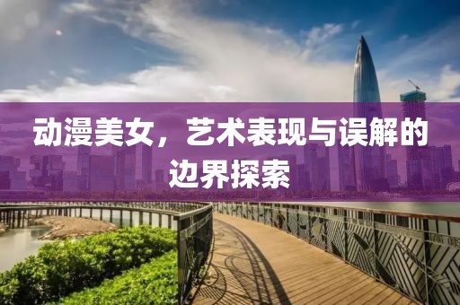 动漫美女，艺术表现与误解的边界探索