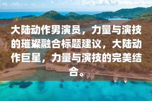 大陆动作男演员，力量与演技的璀璨融合标题建议，大陆动作巨星，力量与演技的完美结合。