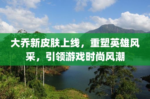 大乔新皮肤上线，重塑英雄风采，引领游戏时尚风潮