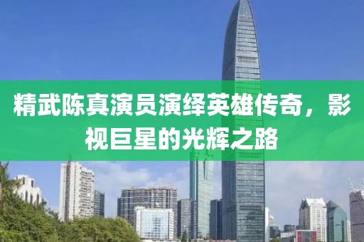 精武陈真演员演绎英雄传奇，影视巨星的光辉之路