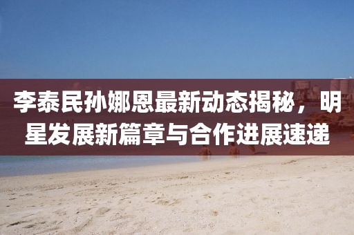 李泰民孙娜恩最新动态揭秘，明星发展新篇章与合作进展速递