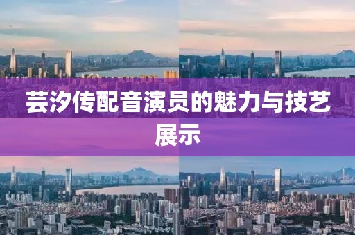 芸汐传配音演员的魅力与技艺展示