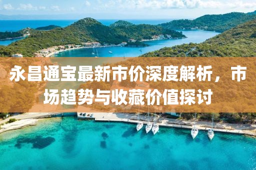 永昌通宝最新市价深度解析，市场趋势与收藏价值探讨