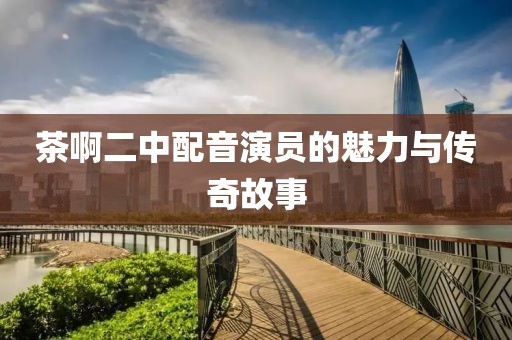 茶啊二中配音演员的魅力与传奇故事