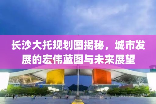 长沙大托规划图揭秘，城市发展的宏伟蓝图与未来展望