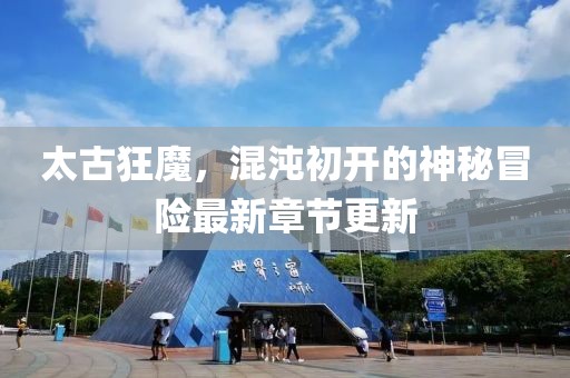 太古狂魔，混沌初开的神秘冒险最新章节更新