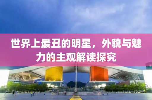 世界上最丑的明星，外貌与魅力的主观解读探究