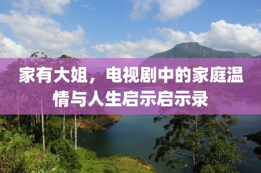家有大姐，电视剧中的家庭温情与人生启示启示录