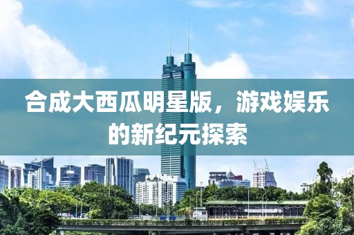 合成大西瓜明星版，游戏娱乐的新纪元探索