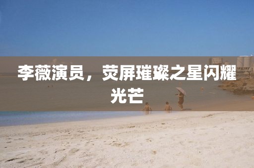 李薇演员，荧屏璀璨之星闪耀光芒