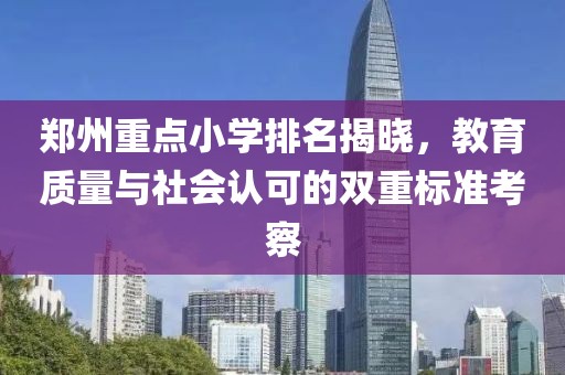 郑州重点小学排名揭晓，教育质量与社会认可的双重标准考察
