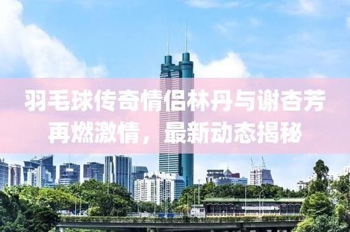 羽毛球传奇情侣林丹与谢杏芳再燃激情，最新动态揭秘