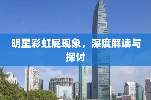 明星彩虹屁现象，深度解读与探讨
