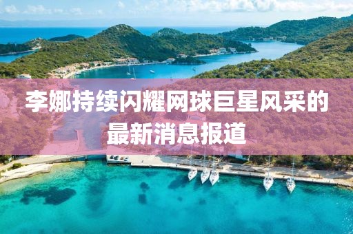李娜持续闪耀网球巨星风采的最新消息报道