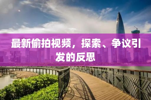 最新偷拍视频，探索、争议引发的反思