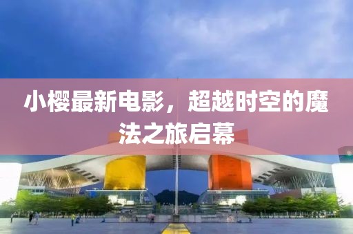 小樱最新电影，超越时空的魔法之旅启幕