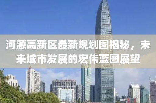 河源高新区最新规划图揭秘，未来城市发展的宏伟蓝图展望