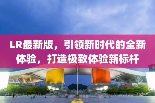 LR最新版，引领新时代的全新体验，打造极致体验新标杆