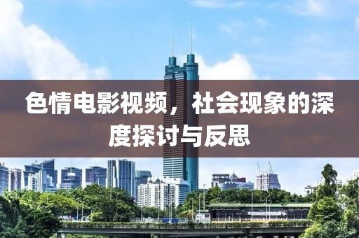 色情电影视频，社会现象的深度探讨与反思