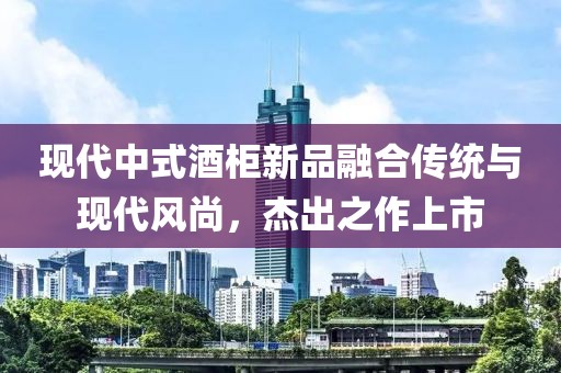 现代中式酒柜新品融合传统与现代风尚，杰出之作上市