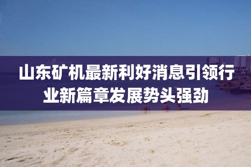 山东矿机最新利好消息引领行业新篇章发展势头强劲