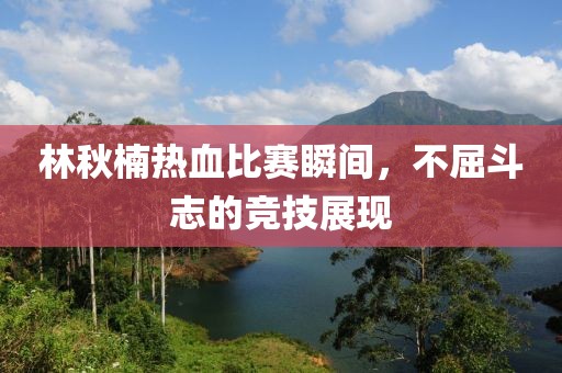 林秋楠热血比赛瞬间，不屈斗志的竞技展现