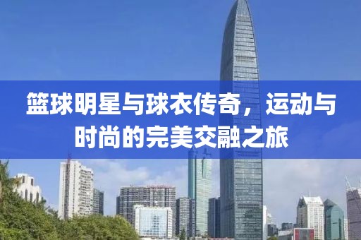 篮球明星与球衣传奇，运动与时尚的完美交融之旅