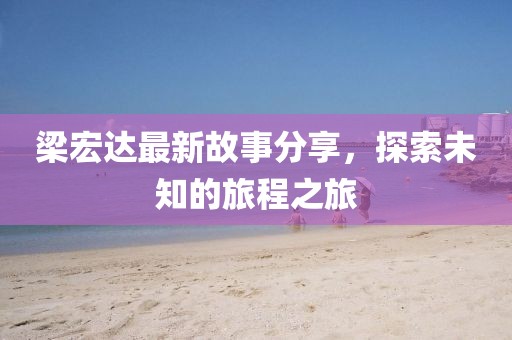 梁宏达最新故事分享，探索未知的旅程之旅