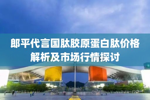 郎平代言国肽胶原蛋白肽价格解析及市场行情探讨